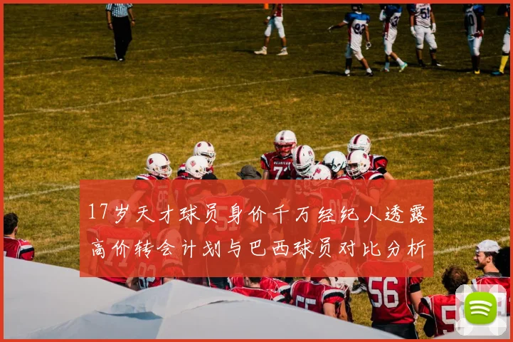 17岁天才球员身价千万经纪人透露高价转会计划与巴西球员对比分析