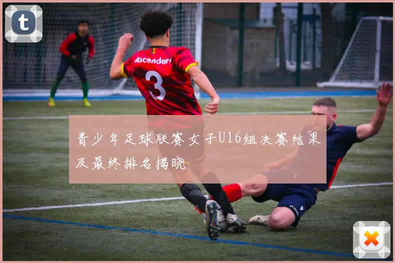 青少年足球联赛女子U16组决赛结果及最终排名揭晓