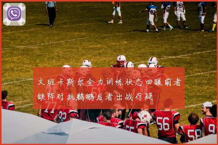 文班卡斯尔全力训练状态回暖前者缺阵对抗鹈鹕后者出战存疑