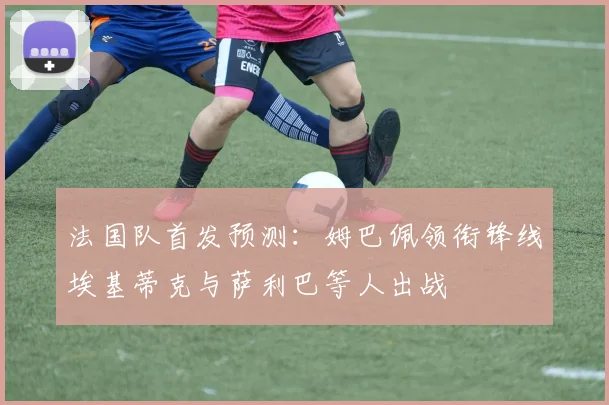 法国队首发预测：姆巴佩领衔锋线埃基蒂克与萨利巴等人出战