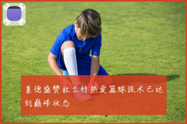 基德盛赞杜兰特热爱篮球技术已达到巅峰状态