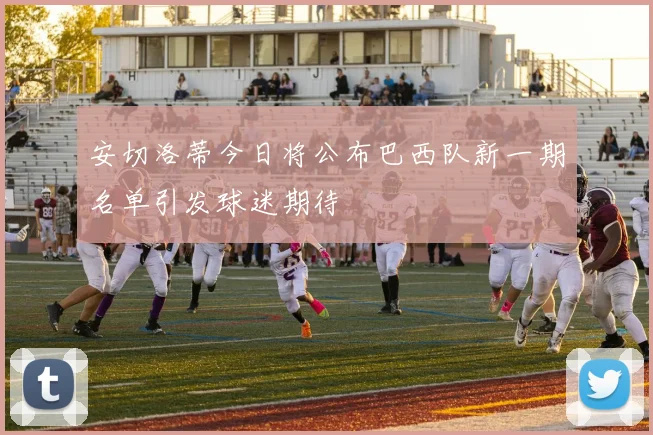 安切洛蒂今日将公布巴西队新一期名单引发球迷期待