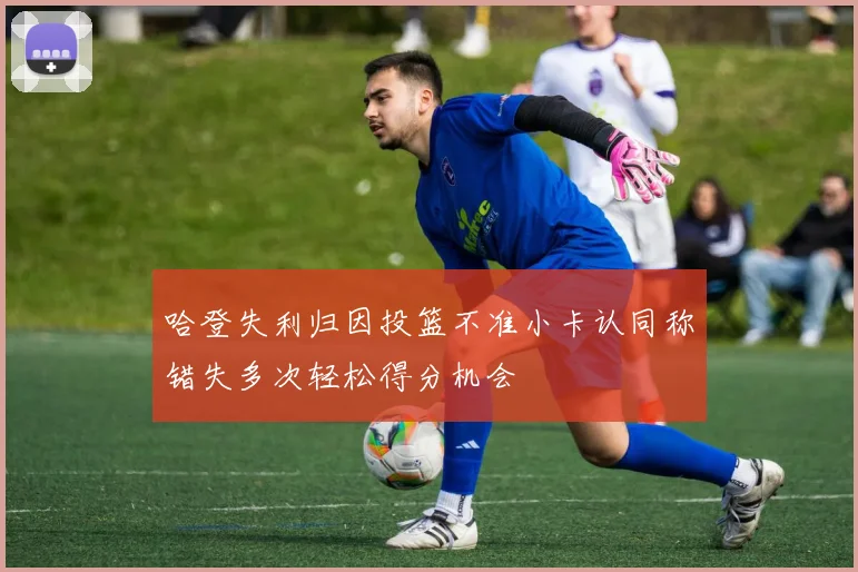 哈登失利归因投篮不准小卡认同称错失多次轻松得分机会