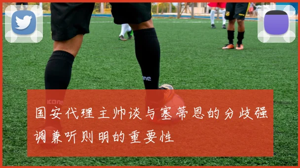 国安代理主帅谈与塞蒂恩的分歧强调兼听则明的重要性