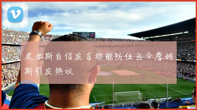 皮尔斯自信发言称能防住当今詹姆斯引发热议