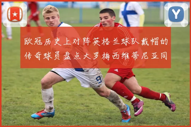 欧冠历史上对阵英格兰球队戴帽的传奇球员盘点大罗梅西维蒂尼亚同样在列