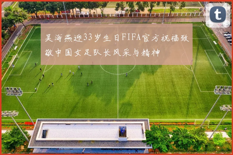 吴海燕迎33岁生日FIFA官方祝福致敬中国女足队长风采与精神