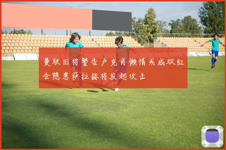 曼联旧将警告卢克肖懒惰或成双红会隐患萨拉赫将发起攻击