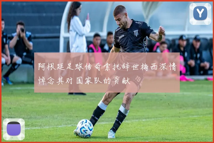 阿根廷足球传奇索托辞世梅西深情悼念其对国家队的贡献