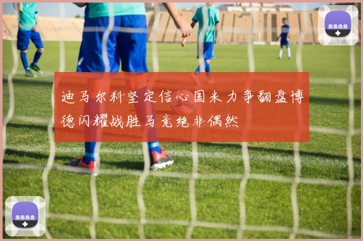 迪马尔科坚定信心国米力争翻盘博德闪耀战胜马竞绝非偶然