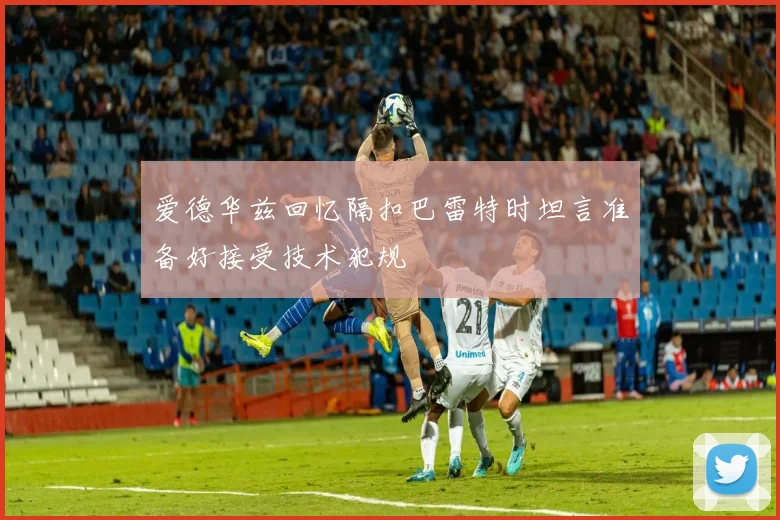爱德华兹回忆隔扣巴雷特时坦言准备好接受技术犯规
