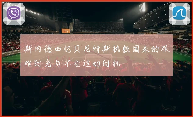 斯内德回忆贝尼特斯执教国米的艰难时光与不合适的时机
