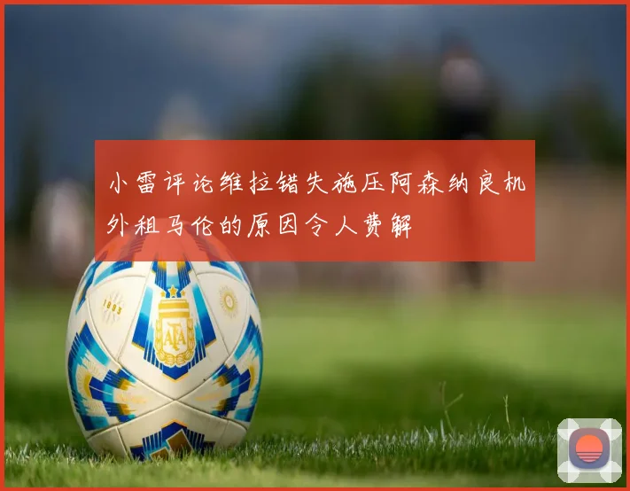 小雷评论维拉错失施压阿森纳良机外租马伦的原因令人费解