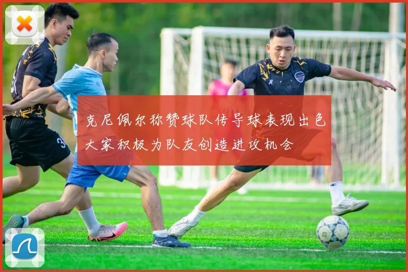 克尼佩尔称赞球队传导球表现出色大家积极为队友创造进攻机会