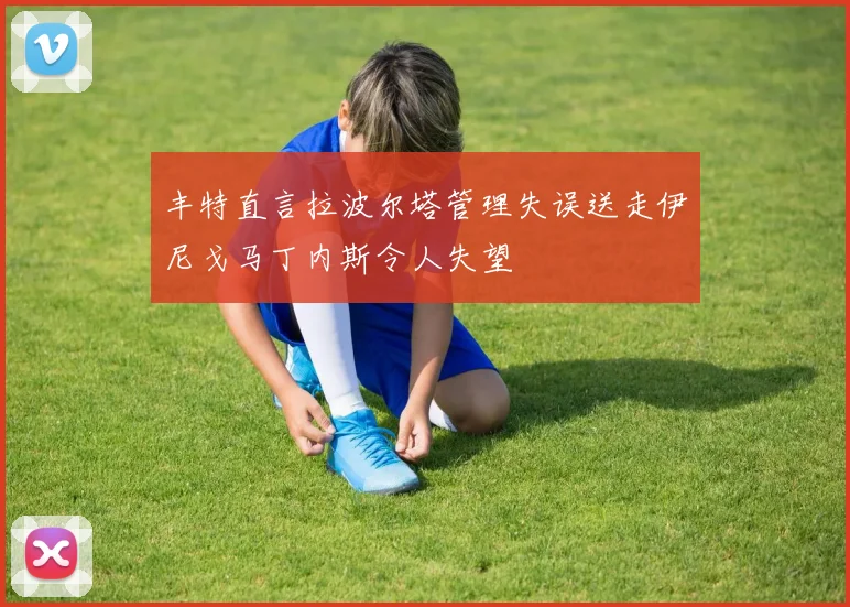 丰特直言拉波尔塔管理失误送走伊尼戈马丁内斯令人失望