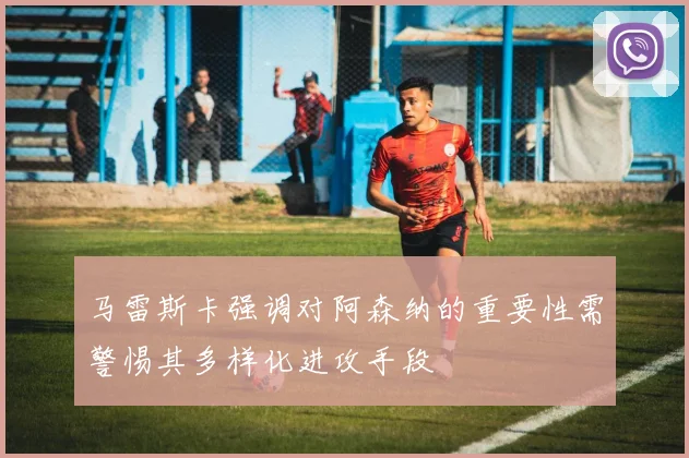 马雷斯卡强调对阿森纳的重要性需警惕其多样化进攻手段