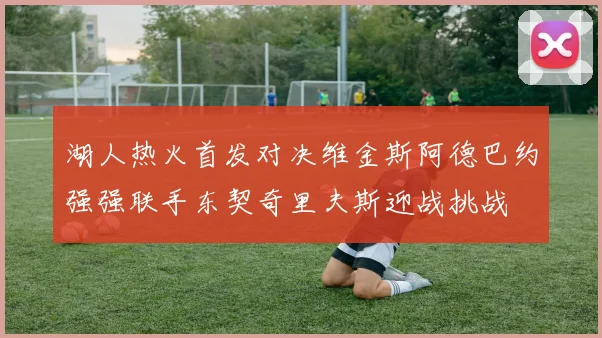 湖人热火首发对决维金斯阿德巴约强强联手东契奇里夫斯迎战挑战