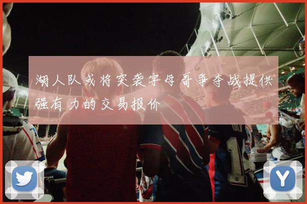 湖人队或将突袭字母哥争夺战提供强有力的交易报价