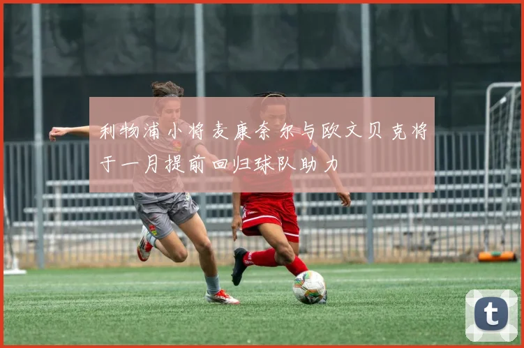 利物浦小将麦康奈尔与欧文贝克将于一月提前回归球队助力