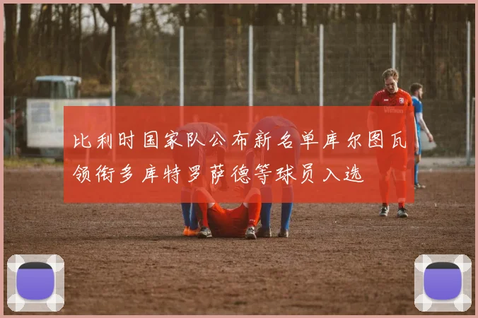 比利时国家队公布新名单库尔图瓦领衔多库特罗萨德等球员入选