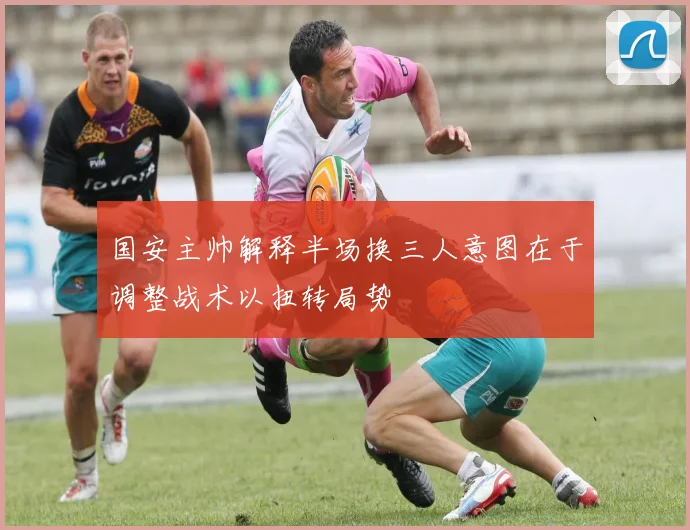 国安主帅解释半场换三人意图在于调整战术以扭转局势