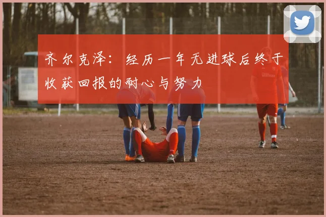 齐尔克泽：经历一年无进球后终于收获回报的耐心与努力