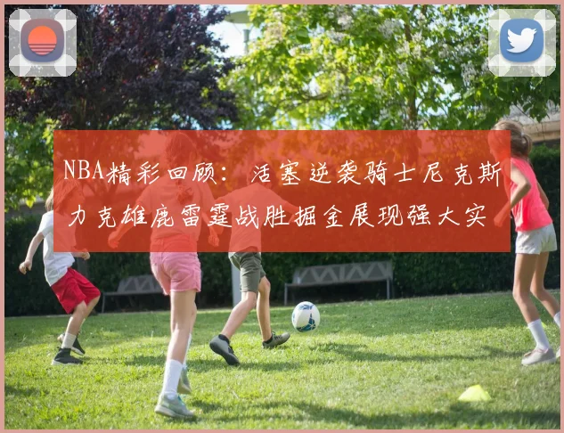 NBA精彩回顾：活塞逆袭骑士尼克斯力克雄鹿雷霆战胜掘金展现强大实力