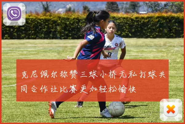 克尼佩尔称赞三球小桥无私打球共同合作让比赛更加轻松愉快