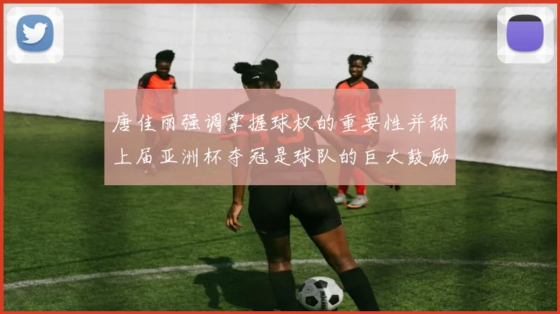 唐佳丽强调掌握球权的重要性并称上届亚洲杯夺冠是球队的巨大鼓励
